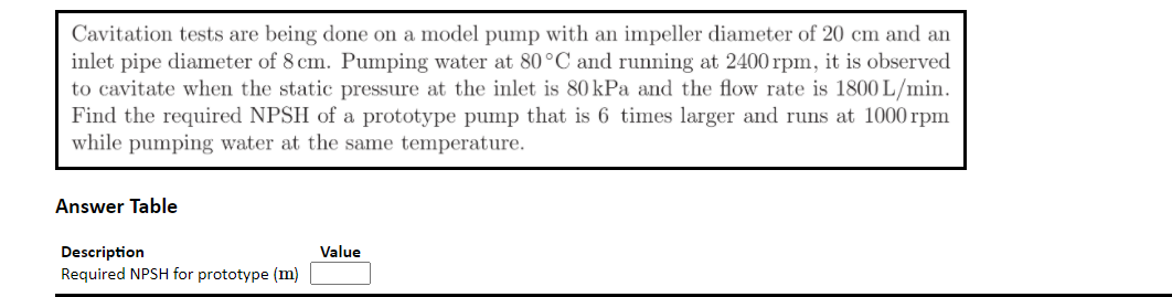 Cavitation tests are being done on a model pump with an impeller diameter of 20 cm and an
inlet pipe diameter of 8 cm. Pumping water at 80°C and running at 2400 rpm, it is observed
to cavitate when the static pressure at the inlet is 80 kPa and the flow rate is 1800 L/min.
Find the required NPSH of a prototype pump that is 6 times larger and runs at 1000 rpm
while pumping water at the same temperature.
Answer Table
Description
Value
Required NPSH for prototype (m)
