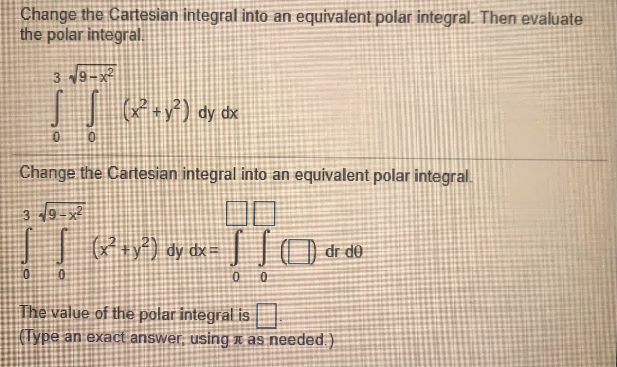 Change the Cartesian integral into an equivalent polar integral. Then evaluate
the polar integral.
3 9-x?
| (*+y?) dy dx
0.
0.
Change the Cartesian integral into an equivalent polar integral.
3 19-x2
(x +y²) dy dx=
dr de
0 0
The value of the polar integral is
(Type an exact answer, using 1 as needed.)
