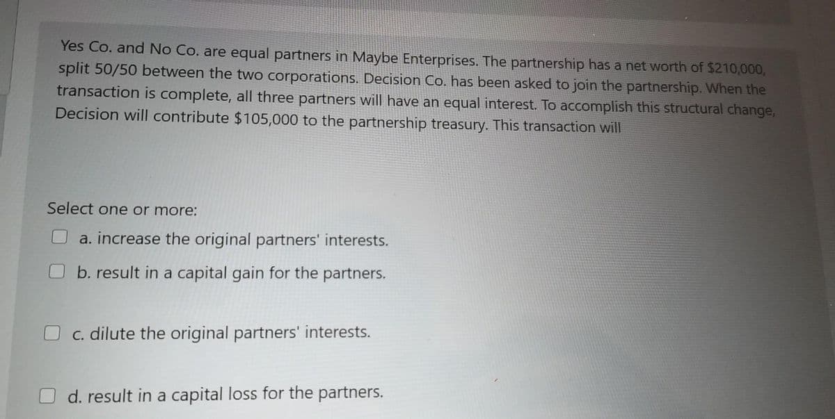 Yes Co. and No Co. are equal partners in Maybe Enterprises. The partnership has a net worth of $210,000,
split 50/50 between the two corporations. Decision Co. has been asked to join the partnership. When the
transaction is complete, all three partners will have an equal interest. To accomplish this structural change,
Decision will contribute $105,000 to the partnership treasury. This transaction will
Select one or more:
a. increase the original partners' interests.
b. result in a capital gain for the partners.
O c. dilute the original partners' interests.
d. result in a capital loss for the partners.
