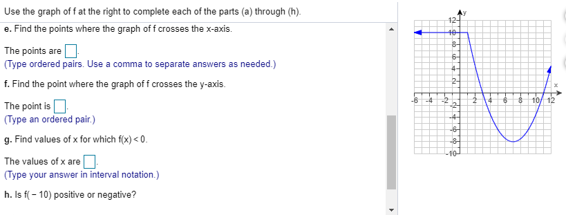 Use the graph of f at the right to complete each of the parts (a) through (h).
12-
e. Find the points where the graph of f crosses the x-axis
The points are
(Type ordered pairs. Use a comma to separate answers as needed.)
6
4-
crosses the y-axis
2-
f. Find the point where the graph of f
10/12
-6
4
-2
-2-
The point is
(Type an ordered pair.)
-4
6
g. Find values of x for which f(x) <0
8
10-
The values of x are
(Type your answer in interval notation.)
h. Is f(-10) positive or negative?
