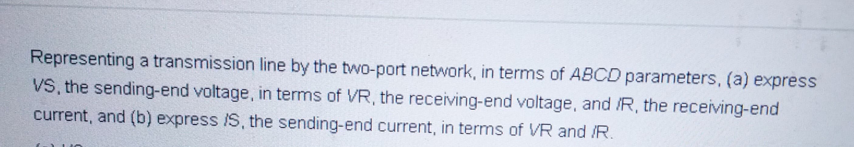 Representing a transmission line by the two-port network, in terms of ABCD parameters, (a) express
VS, the sending-end voltage, in terms of VR, the receiving-end voltage, and /R, the receiving-end
current, and (b) express /S, the sending-end current, in terms of VR and /R.
