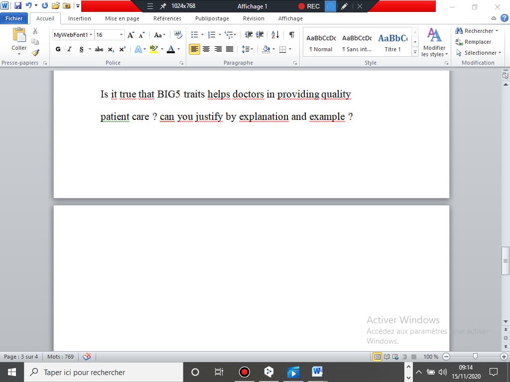 = * 1024x768
Affichage 1
REC O
Fichier
Accueil
Insertion
Mise en page
Références
Publipostage
Révision
Affichage
a ?
A Rechercher -
- A A
=、三。 章 到T
A
Aal
MyWebFont1 - 16
Aa
AaBbCcDc AaBbCcDc AaBbC
ac Remplacer
Coller
G I S- abe x, x
GIS
ab
I Normal
1 Sans int...
Modifier
..
Titre 1
les styles - kt Sélectionner -
Presse-papiers G
Police
Paragraphe
Style
Modification
Is it true that BIG5 traits helps doctors in providing quality
patient care ? can you justify by explanation and example ?
www
Activer Windows
Accédez aux paramètres our activer
Windows.
Page : 3 sur 4
Mots : 769
目 昆 ■
100 % O
(+
09:14
P Taper ici pour rechercher
4)
15/11/2020
近
