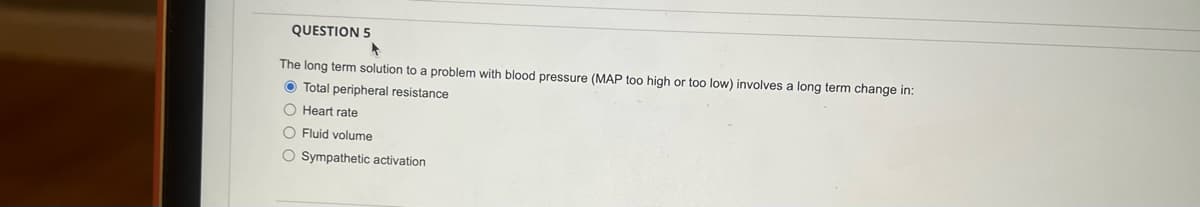 QUESTION 5
The long term solution to a problem with blood pressure (MAP too high or too low) involves a long term change in:
Total peripheral resistance
O Heart rate
O Fluid volume
O Sympathetic activation