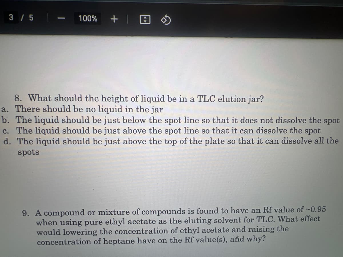 3/5
1
100% +
8. What should the height of liquid be in a TLC elution jar?
a. There should be no liquid in the jar
b. The liquid should be just below the spot line so that it does not dissolve the spot
c. The liquid should be just above the spot line so that it can dissolve the spot
d. The liquid should be just above the top of the plate so that it can dissolve all the
spots
9. A compound or mixture of compounds is found to have an Rf value of ~0.95
when using pure ethyl acetate as the eluting solvent for TLC. What effect
would lowering the concentration of ethyl acetate and raising the
concentration of heptane have on the Rf value(s), and why?