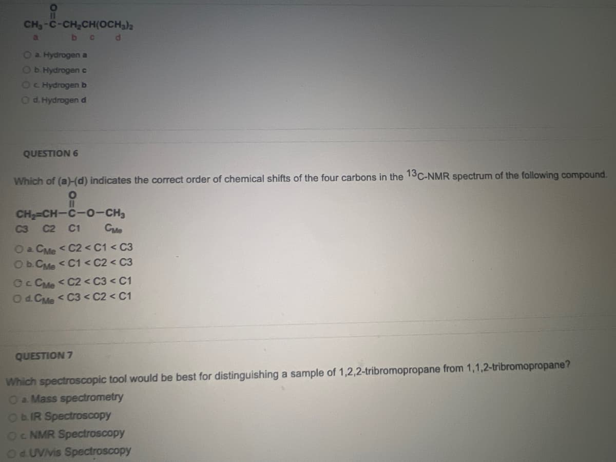 i
CHJ-C-CH,CH(OCH3)2
b c
a
O a. Hydrogen a
O b. Hydrogen c
O c. Hydrogen b
O d. Hydrogen d
QUESTION 6
d
Which of (a)-(d) indicates the correct order of chemical shifts of the four carbons in the 13C-NMR spectrum of the following compound.
O
11
CH₂=CH-C-0-CH₂
C3 C2 C1
Сме
O a. CMe < C2 <C1 <C3
O b.CMe < C1 < C2 < C3
Oc CMe <C2 < C3 < C1
O d. CMe < C3 <C2 < C1
QUESTION 7
Which spectroscopic tool would be best for distinguishing a sample of 1,2,2-tribromopropane from 1,1,2-tribromopropane?
O a Mass spectrometry
O b. IR Spectroscopy
OC NMR Spectroscopy
Od UVVis Spectroscopy