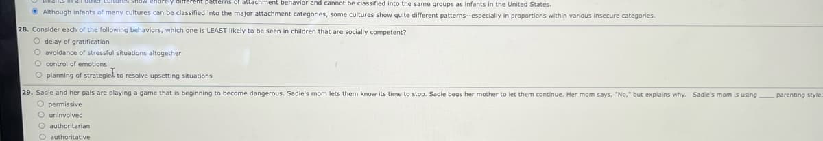 other cultures show entirely
patterns of attachment behavior and cannot be classified into the same groups as infants in the United States.
Although infants of many cultures can be classified into the major attachment categories, some cultures show quite different patterns--especially in proportions within various insecure categories.
28. Consider each of the following behaviors, which one is LEAST likely to be seen. children that are socially competent?
O delay of gratification.
O avoidance of stressful situations altogether
O control of emotions
O planning of strategies to resolve upsetting situations
29. Sadie and her pals are playing a game that is beginning to become dangerous. Sadie's mom lets them know its time to stop. Sadie begs her mother to let them continue. Her mom says, "No," but explains why. Sadie's mom is using parenting style...
O permissive
O uninvolved
O authoritarian
O authoritative