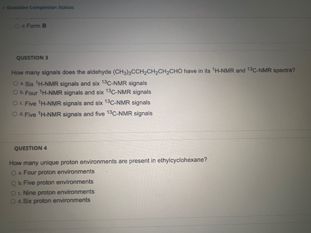 Question Completion Status:
O d. Form B
QUESTION 3
How many signals does the aldehyde (CH3)3CCH₂CH₂CH₂CHO have in its ¹H-NMR and 13C-NMR spectra?
O a. Six ¹H-NMR signals and six 13C-NMR signals
O b. Four ¹H-NMR signals and six 13C-NMR signals
Oc Five ¹H-NMR signals and six 13C-NMR signals
O d. Five ¹H-NMR signals and five 13C-NMR signals
QUESTION 4
How many unique proton environments are present in ethylcyclohexane?
O a. Four proton environments
Q b. Five proton environments
OC Nine proton environments
O d. Six proton environments