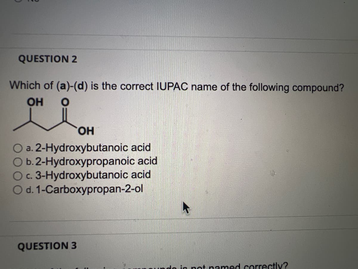 QUESTION 2
Which of (a)-(d) is the correct IUPAC name of the following compound?
i
OH
OH
a. 2-Hydroxybutanoic acid
O b. 2-Hydroxypropanoic acid
O c. 3-Hydroxybutanoic acid
O d. 1-Carboxypropan-2-ol
QUESTION 3
not named correctly?