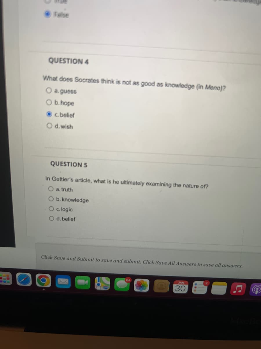 False
QUESTION 4
What does Socrates think is not as good as knowledge (in Meno)?
O a. guess
O b. hope
c. belief
O d. wish
QUESTION 5
In Gettier's article, what is he ultimately examining the nature of?
O a. truth
O b. knowledge
O c. logic
O d. belief
Click Save and Submit to save and submit. Click Save All Answers to save all answers.
JAN
30
