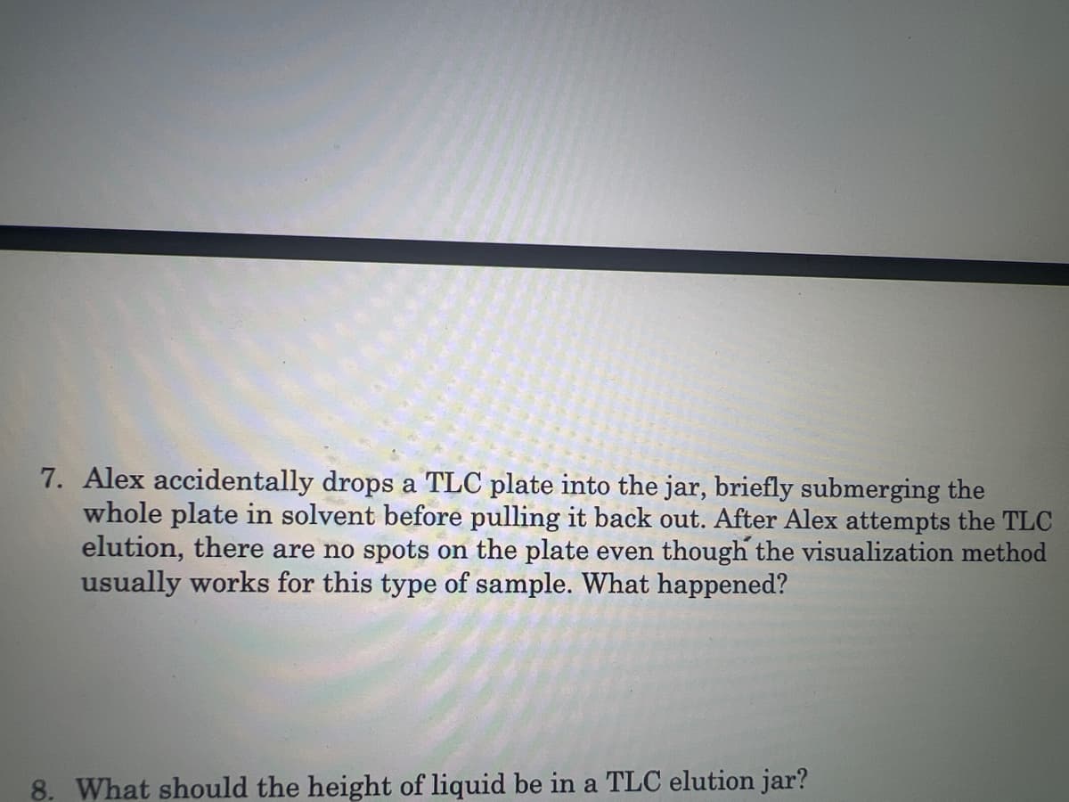 7. Alex accidentally drops a TLC plate into the jar, briefly submerging the
whole plate in solvent before pulling it back out. After Alex attempts the TLC
elution, there are no spots on the plate even though the visualization method
usually works for this type of sample. What happened?
8. What should the height of liquid be in a TLC elution jar?
