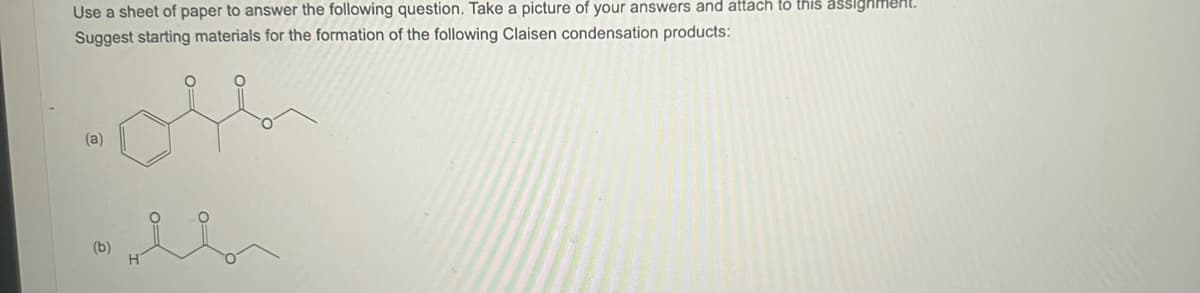 Use a sheet of paper to answer the following question. Take a picture of your answers and attach to this assignment.
Suggest starting materials for the formation of the following Claisen condensation products:
(a)
(b)
H