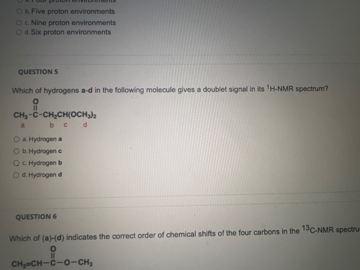 O b. Five proton environments
O c. Nine proton environments
O d. Six proton environments
QUESTION 5
Which of hydrogens a-d in the following molecule gives a doublet signal in its ¹H-NMR spectrum?
O
CH3-C-CH,CH(OCH3)2
b c d
a
O a. Hydrogen a
O b. Hydrogen c
Qc Hydrogen b
O d. Hydrogen d
QUESTION 6
Which of (a)-(d) indicates the correct order of chemical shifts of the four carbons in the 13C-NMR spectrum
O
CH,=CH-C-0-CH,