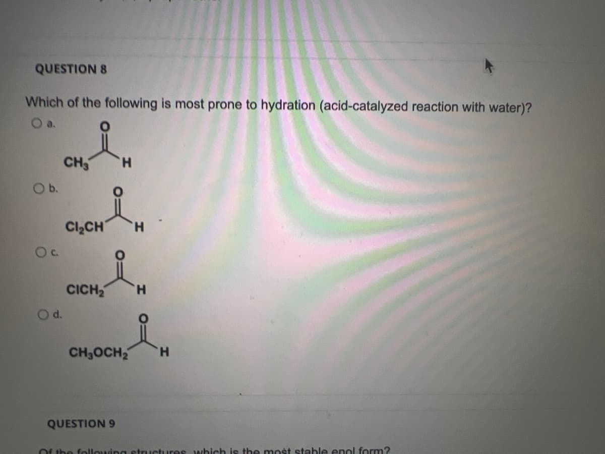 QUESTION 8
Which of the following is most prone to hydration (acid-catalyzed reaction with water)?
O b.
O c.
d.
CH3
H
Cl₂CH H
CICH₂ H
CH₂OCH₂ H
QUESTION 9
Of the following structures which is the most stable enol form?