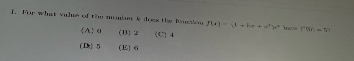 **Question 1:**

For what value of the number \( k \) does the function \( f(x) = (1 + kx + x^2)e^x \) have \( f'(0) = 5 \)?

- (A) 0
- (B) 2
- (C) 4
- (D) 5
- (E) 6

This question requires understanding how to differentiate the given function and solving for \( k \) to meet the given condition for the derivative at \( x = 0 \).