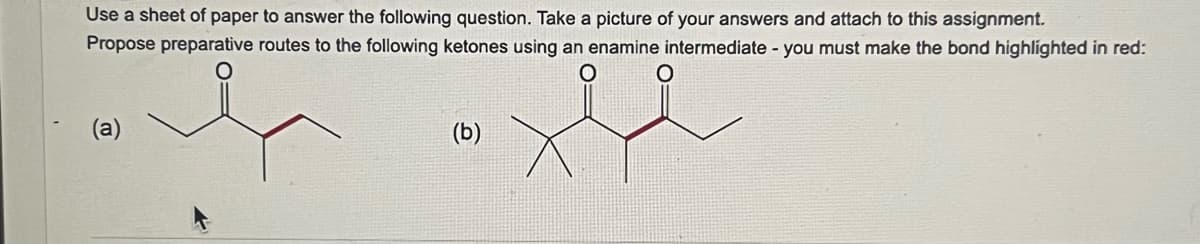 Use a sheet of paper to answer the following question. Take a picture of your answers and attach to this assignment.
Propose preparative routes to the following ketones using an enamine intermediate - you must make the bond highlighted in red:
O
(a)
ولا
(b)