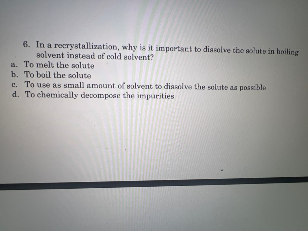 6. In a recrystallization, why is it important to dissolve the solute in boiling
solvent instead of cold solvent?
a. To melt the solute
b. To boil the solute
c. To use as small amount of solvent to dissolve the solute as possible
d. To chemically decompose the impurities