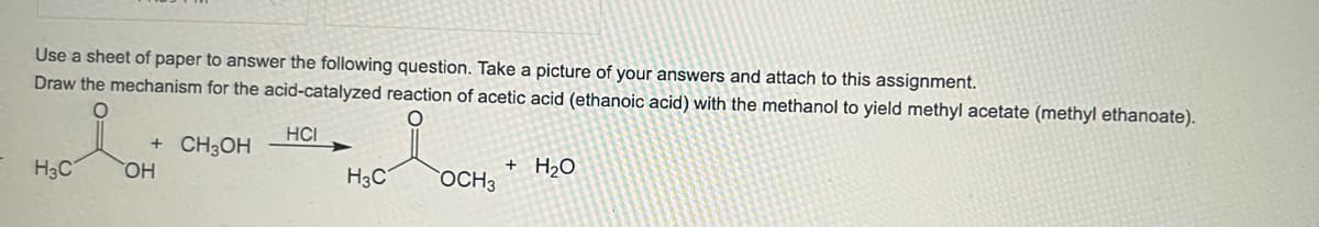 Use a sheet of paper to answer the following question. Take a picture of your answers and attach to this assignment.
Draw the mechanism for the acid-catalyzed reaction of acetic acid (ethanoic acid) with the methanol to yield methyl acetate (methyl ethanoate).
O
O
HCI
H3C
+ CH3OH
OH
H3C
OCH 3
+ H₂O