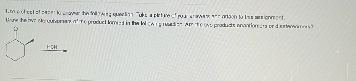 Use a sheet of paper to answer the following question. Take a picture of your answers and attach to this assignment.
Draw the two stereoisomers of the product formed in the following reaction. Are the two products enantiomers or diastereomers?
HCN