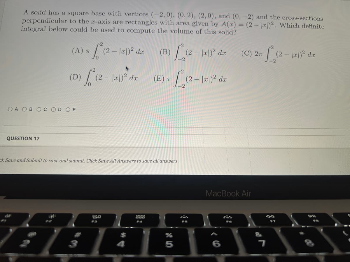 A solid has a square base with vertices (-2, 0), (0, 2), (2,0), and (0, -2) and the cross-sections
perpendicular to the x-axis are rectangles with area given by A(x) = (2-x)2. Which definite
integral below could be used to compute the volume of this solid?
(B) 1²₂(2-12²1)²
1³(2-12²1)² da
(0) ["(2-1 de (6) + (2-1-1²
|x|)² dx
T
(A)
1) π S² (2 - 1x1)²2 da
ㅠ
OA OB OC OD OE
QUESTION 17
ck Save and Submit to save and submit. Click Save All Answers to save all answers.
3
80
F3
888
F4
dx
5
dx
(C) 2T
MacBook Air
DI
HADDE
7