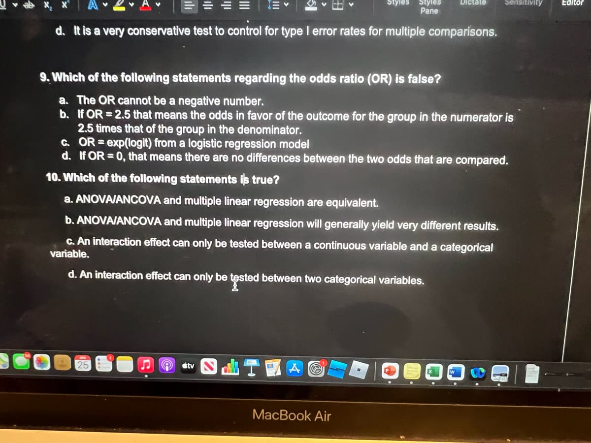 ılı
25
25
A tv
d. It is a very conservative test to control for type I error rates for multiple comparisons.
SHT
Styles
9. Which of the following statements regarding the odds ratio (OR) is false?
a. The OR cannot be a negative number.
b.
If OR=2.5 that means the odds in favor of the outcome for the group in the numerator is
2.5 times that of the group in the denominator.
C. OR = exp(logit) from a logistic regression model
d. If OR=0, that means there are no differences between the two odds that are compared.
10. Which of the following statements is true?
a. ANOVA/ANCOVA and multiple linear regression are equivalent.
b. ANOVA/ANCOVA and multiple linear regression will generally yield very different results.
c. An interaction effect can only be tested between a continuous variable and a categorical
variable.
d. An interaction effect can only be tested between two categorical variables.
A O
Styles
Pane
MacBook Air
Dictate
Sensitivity
Editor