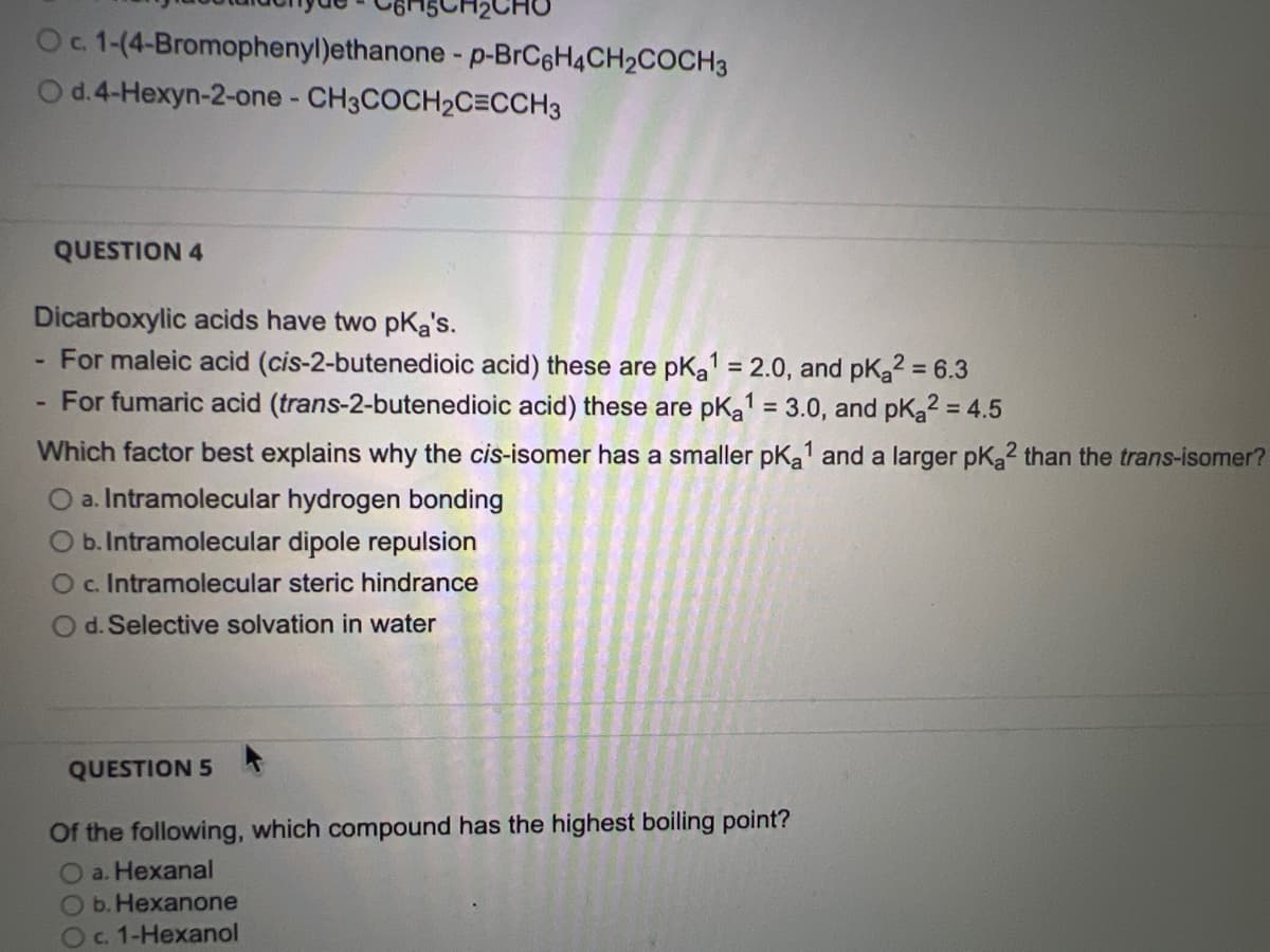 O c. 1-(4-Bromophenyl)ethanone - p-BrC6H4CH2COCH3
O d. 4-Hexyn-2-one - CH3COCH₂C=CCH3
QUESTION 4
Dicarboxylic acids have two pka's.
For maleic acid (cis-2-butenedioic acid) these are pka¹ = 2.0, and pKa2 = 6.3
For fumaric acid (trans-2-butenedioic acid) these are pk₂a¹ = 3.0, and pK₂2 = 4.5
Which factor best explains why the cis-isomer has a smaller pka¹ and a larger pK₂2 than the trans-isomer?
O a. Intramolecular hydrogen bonding
O b. Intramolecular dipole repulsion
O c. Intramolecular steric hindrance
O d. Selective solvation in water
QUESTION 5
Of the following, which compound has the highest boiling point?
O a. Hexanal
O b. Hexanone
O c. 1-Hexanol