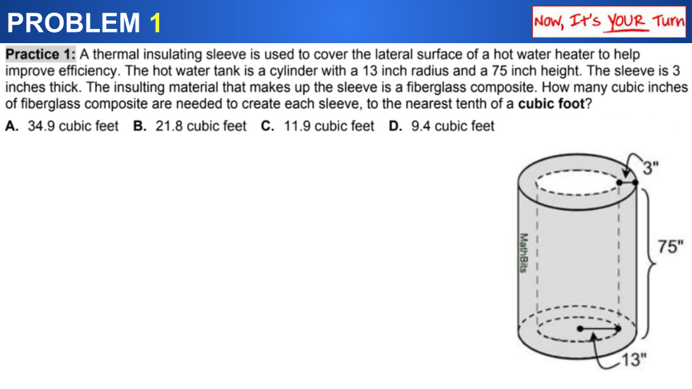 PROBLEM 1
Now, It's YOUR Turn
Practice 1: A thermal insulating sleeve is used to cover the lateral surface of a hot water heater to help
improve efficiency. The hot water tank is a cylinder with a 13 inch radius and a 75 inch height. The sleeve is 3
inches thick. The insulting material that makes up the sleeve is a fiberglass composite. How many cubic inches
of fiberglass composite are needed to create each sleeve, to the nearest tenth of a cubic foot?
A. 34.9 cubic feet B. 21.8 cubic feet C. 11.9 cubic feet D. 9.4 cubic feet
75"
-13"
MathBits
