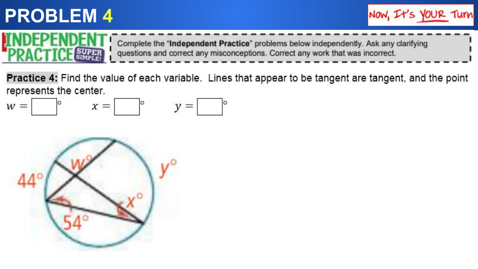 PROBLEM 4
Now, It's YOUR Turn
INDEPENDENT
"PRACTICE
Complete the "Independent Practice" problems below independently. Ask any clarifying
questions and correct any misconceptions. Correct any work that was incorrect.
SUPER
Practice 4: Find the value of each variable. Lines that appear to be tangent are tangent, and the point
represents the center.
w =
X =
y =
yo
44°
54°
