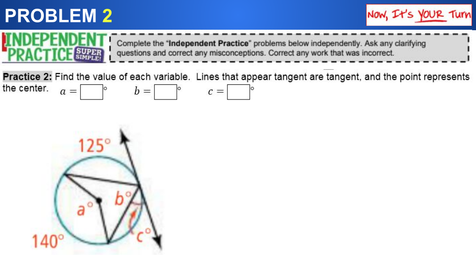 PROBLEM 2
Now, It's YOUR Turn
INDEPENDENT
"PRACTICEE
Complete the "Independent Practice" problems below independently. Ask any clarifying
questions and correct any misconceptions. Correct any work that was incorrect.
SUPER
Practice 2: Find the value of each variable. Lines that appear tangent are tangent, and the point represents
the center.
a =
b =
c =
125°
a°
140°
