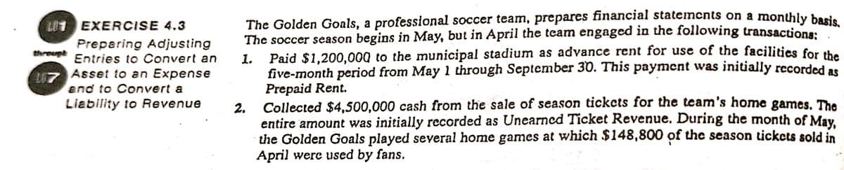 U1 EXERCISE 4.3
Preparing Adjusting
The Golden Goals, a professional soccer team, prepares financial statemcnts on a monthly bod.
The soccer season begins in May, but in April the team engaged in the following transactiona:
Paid $1,200,00Q to the municipal stadium as advance rent for use of the facilitics for the
threug
1.
five-month period from May 1 through September 30. This payment was initially recorded as
Prepaid Rent.
Entries to Convert an
L7 Asset to an Expense
end to Convert a
Liability to Revenue
2.
Collected $4,500,000 cash from the sale of season tickcts for the team's home games. The
entire amount was initially recorded as Unearned Ticket Revenue. During the month of May
the Golden Goals played several home games at which $148,800 of the season tickcts sold in
April were used by fans.
