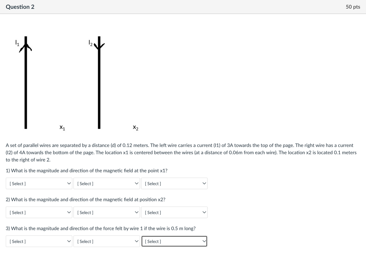 Question 2
50 pts
12
X1
X2
A set of parallel wires are separated by a distance (d) of 0.12 meters. The left wire carries a current (1) of 3A towards the top of the page. The right wire has a current
(12) of 4A towards the bottom of the page. The location x1 is centered between the wires (at a distance of 0.06m from each wire). The location x2 is located 0.1 meters
to the right of wire 2.
1) What is the magnitude and direction of the magnetic field at the point x1?
[ Select ]
[ Select ]
[ Select ]
2) What is the magnitude and direction of the magnetic field at position x2?
[ Select ]
[ Select ]
[ Select ]
3) What is the magnitude and direction of the force felt by wire 1 if the wire is 0.5 m long?
[ Select ]
[ Select ]
[ Select ]
