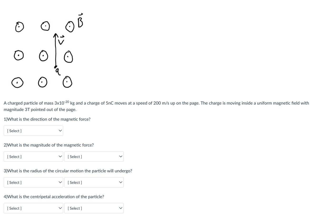 A charged particle of mass 3x10 20 kg and a charge of 5nC moves at a speed of 200 m/s up on the page. The charge is moving inside a uniform magnetic field with
magnitude 3T pointed out of the page.
1)What is the direction of the magnetic force?
[ Select ]
2)What is the magnitude of the magnetic force?
[ Select ]
[ Select ]
3)What is the radius of the circular motion the particle will undergo?
[ Select ]
[ Select ]
4)What is the centripetal acceleration of the particle?
[ Select ]
[ Select ]
