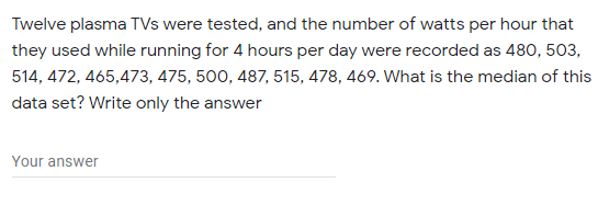 Twelve plasma TVs were tested, and the number of watts per hour that
they used while running for 4 hours per day were recorded as 480, 503,
514, 472, 465,473, 475, 500, 487, 515, 478, 469. What is the median of this
data set? Write only the answer
Your answer
