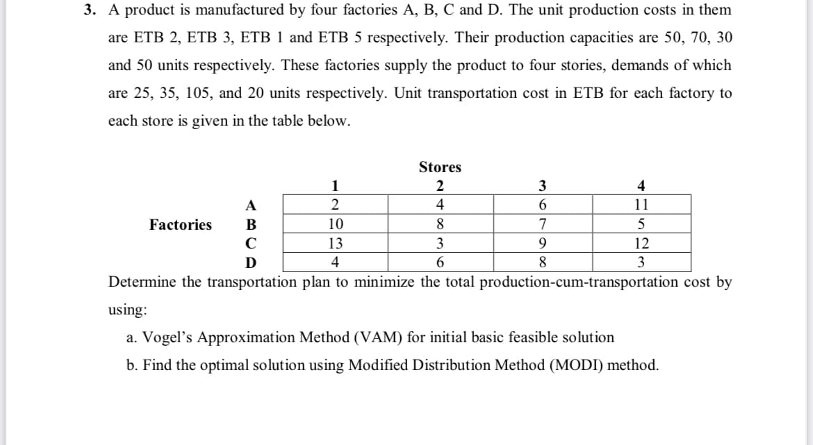 3. A product is manufactured by four factories A, B, C and D. The unit production costs in them
are ETB 2, ETB 3, ETB 1 and ETB 5 respectively. Their production capacities are 50, 70, 30
and 50 units respectively. These factories supply the product to four stories, demands of which
are 25, 35, 105, and 20 units respectively. Unit transportation cost in ETB for each factory to
each store is given in the table below.
Stores
1
3
4
A
2
4
6.
11
Factories
В
10
8.
C
13
3
9
12
D
4
8
Determine the transportation plan to minimize the total production-cum-transportation cost by
using:
a. Vogel's Approximation Method (VAM) for initial basic feasible solution
b. Find the optimal solution using Modified Distribution Method (MODI) method.
