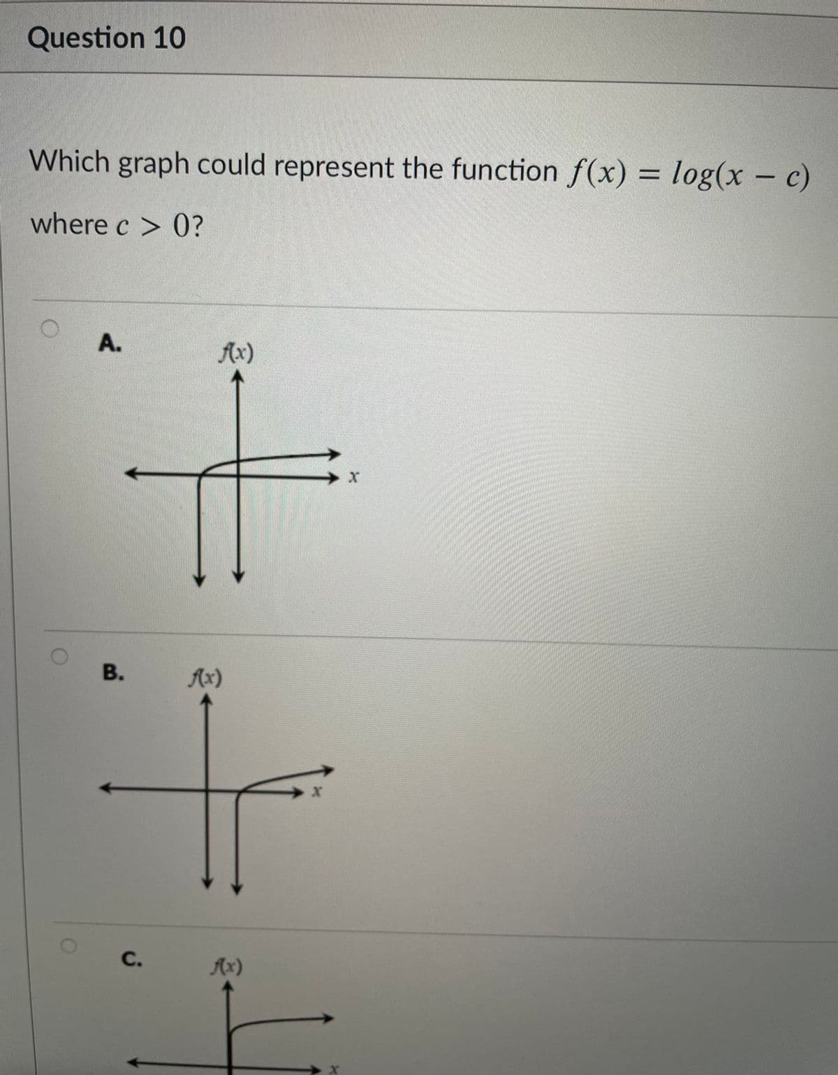 Question 10
Which graph could represent the function f(x) = log(x – c)
%3D
where c > 0?
A.
Ax)
В.
Ax)
C.
Ax)
