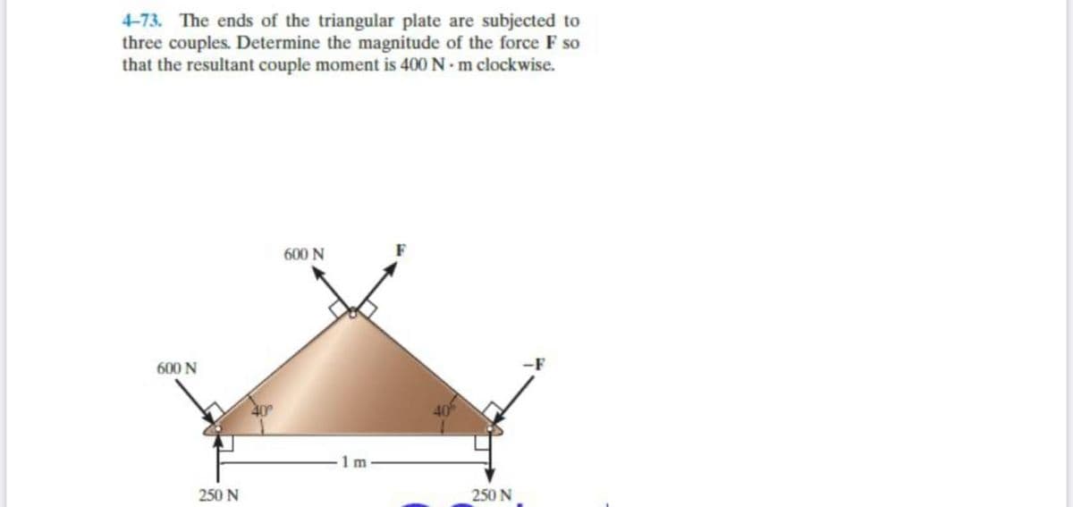 4-73. The ends of the triangular plate are subjected to
three couples. Determine the magnitude of the force F so
that the resultant couple moment is 400 N m clockwise.
600 N
600 N
-F
m
250 N
250 N
