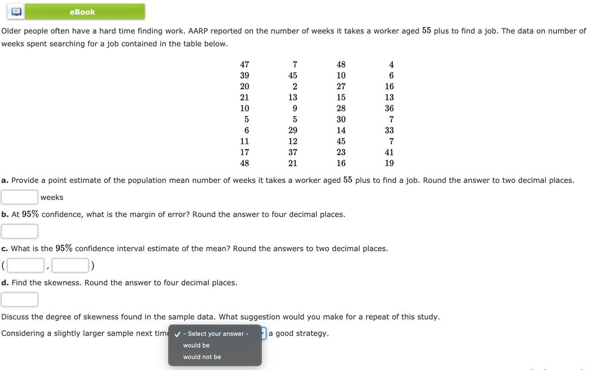 еBook
Older people often have a hard time finding work. AARP reported on the number of weeks it takes a worker aged 55 plus to find a job. The data on number of
weeks spent searching for a job contained in the table below.
47
7
48
4
39
45
10
6
20
27
16
21
13
15
13
10
9.
28
36
5
30
7
29
14
33
11
45
7
17
37
23
41
48
21
16
19
a. Provide a point estimate of the population mean number of weeks it takes a worker aged 55 plus to find a job. Round the answer to two decimal places.
weeks
b. At 95% confidence, what is the margin of error? Round the answer to four decimal places.
c. What is the 95% confidence interval estimate of the mean? Round the answers to two decimal places.
d. Find the skewness. Round the answer to four decimal places.
Discuss the degree of skewness found in the sample data. What suggestion would you make for a repeat of this study.
Considering a slightly larger sample next time v - Select your answer -
a good strategy.
would be
would not be
