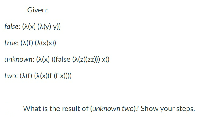 Given:
false: (X(x) (X(y) y))
true: (X(f) (X(x)x))
unknown: (X(x) ((false (X(z)(zz)) x))
two: (A(f) (X(x)(f (f x)))
What is the result of (unknown two)? Show your steps.
