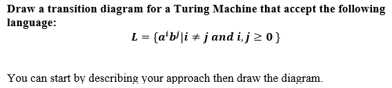 Draw a transition diagram for a Turing Machine that accept the following
language:
L = {a'b'|i + j and i,j > 0}
You can start by describing your approach then draw the diagram.
