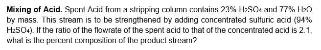 Mixing of Acid. Spent Acid from a stripping column contains 23% H2SO4 and 77% H20
by mass. This stream is to be strengthened by adding concentrated sulfuric acid (94%
H2SO4). If the ratio of the flowrate of the spent acid to that of the concentrated acid is 2.1,
what is the percent composition of the product stream?
