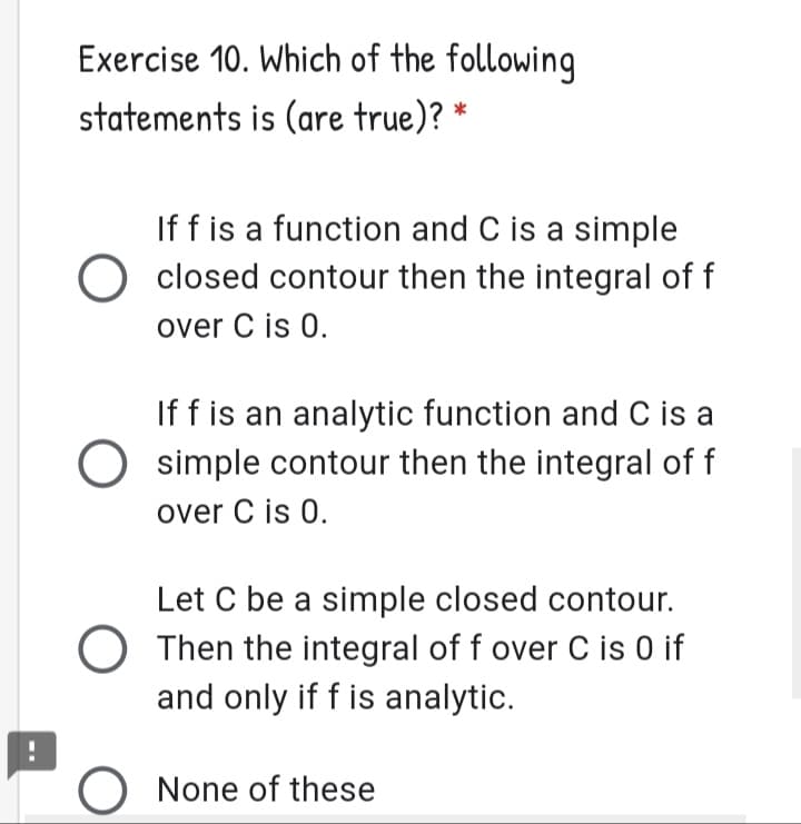 Exercise 10. Which of the following
statements is (are true)? *
If f is a function and C is a simple
O closed contour then the integral of f
over C is 0.
If f is an analytic function and C is a
O simple contour then the integral of f
over C is 0.
Let C be a simple closed contour.
O Then the integral of f over C is 0 if
and only if f is analytic.
None of these
