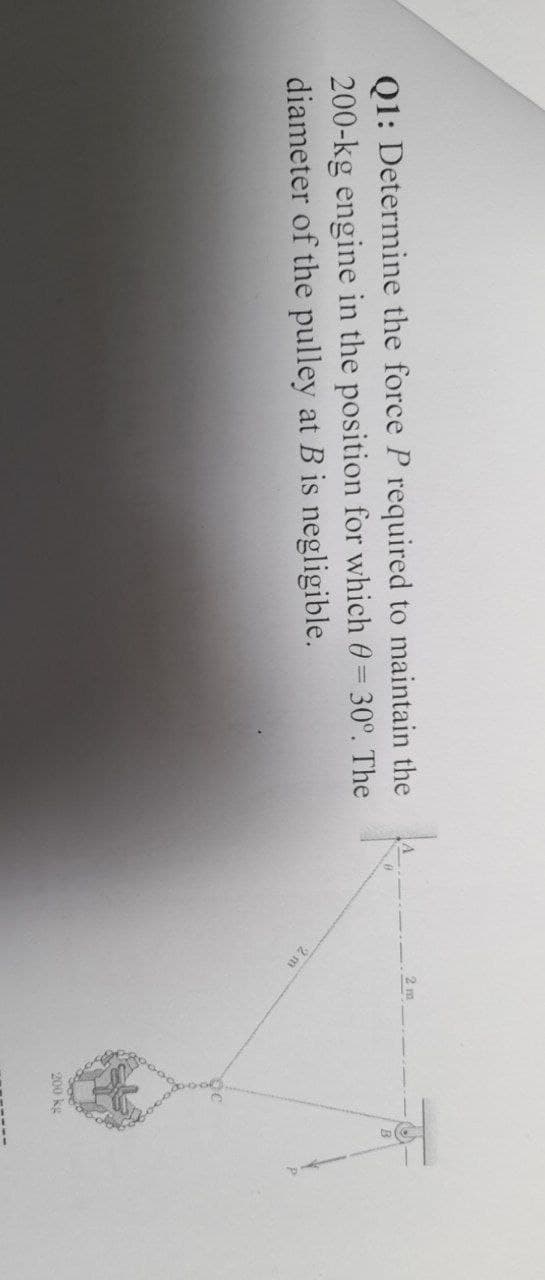 2 m
Q1: Determine the force P required to maintain the
200-kg engine in the position for which 0= 30°. The
diameter of the pulley at B is negligible.
2 m
200 kg
