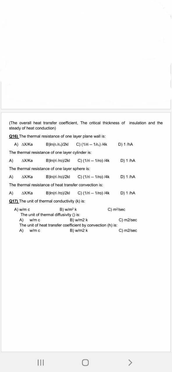 (The overall heat transfer coefficient, The critical thickness of insulation and the
steady of heat conduction)
Q16) The thermal resistance of one layer plane wall is:
A) AX/Ka
B)ln(n/ro)/2kl
C) (1/ri -- 1/r.) /4k
D) 1 /hA
The thermal resistance of one layer cylinder is:
A)
AX/Ka
B)ln(ri /ro)/2kl
C) (1/ri - 1/ro) /4k
D) 1 /hA
The thermal resistance of one layer sphere is:
A)
AX/Ka
B)ln(ri /ro)/2kl
C) (1/ri -- 1/ro) /4k
D) 1 /hA
The thermal resistance of heat transfer convection is:
A)
AX/Ka
B)ln(ri /ro)/2kl
C) (1/ri -- 1/ro) 14k
D) 1 /hA
Q17) The unit of thermal conductivity (k) is:
C) m?/sec
A) w/m c
The unit of thermal diffusivity () is:
B) w/m? k
C) m2/sec
A)
The unit of heat transfer coefficient by convection (h) is:
A)
w/m c
B) w/m2 k
w/m c
B) w/m2 k
C) m2/sec
II
