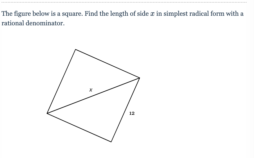 **Problem Statement:**
The figure below is a square. Find the length of side \( x \) in simplest radical form with a rational denominator.

[Image Description]:
The image shows a square with one of its diagonal lines present. The square is tilted slightly to the left. One diagonal is marked with a label "12", indicating its length. One segment of a side of the square within the diagonal is labeled with an "x".

**Solution:**

To find the side length \( x \) of the square, which is the side of the square, we'll apply the properties of squares and the Pythagorean theorem.

Since the given shape is a square, all its sides are of equal length. The diagonals of a square are also equal and they intersect at right angles, forming two 45-45-90 right triangles.

The properties of a 45-45-90 triangle dictate that if the legs have length \( x \), the hypotenuse will be \( x\sqrt{2} \). Here, the hypotenuse is given as 12.

Given the the properties of 45-45-90 triangles:
\[ x\sqrt{2} = 12 \]

Solve for \( x \):
\[ x = \frac{12}{\sqrt{2}} \]

Rationalize the denominator:
\[ x = \frac{12}{\sqrt{2}} \cdot \frac{\sqrt{2}}{\sqrt{2}} = \frac{12\sqrt{2}}{2} = 6\sqrt{2} \]

Therefore, the length of side \( x \) in simplest radical form with a rational denominator is \( 6\sqrt{2} \).