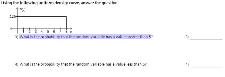 Using the following uniform density curve, answer the question.
P(x)
.125-
8 x
3) What is the probability that the random variable has a value greater than 5?
3)
4) What is the probability that the random variable has a value less than 6?
