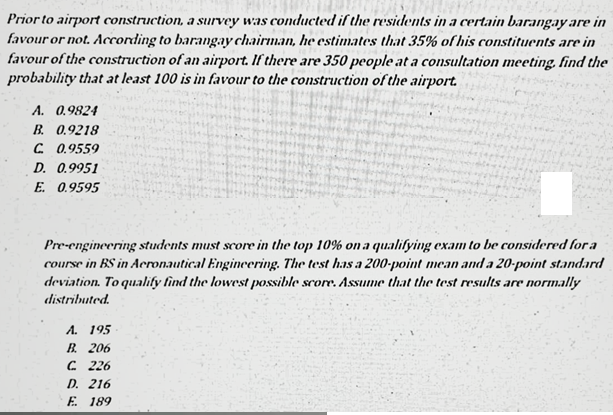 Prior to airport construction, a survey was conducted if the residents in a certain barangay are in
favour or not. According to barangay chairman, he estimates that 35% of his constituents are in
favour of the construction of an airport. If there are 350 people at a consultation meeting. find the
probability that at least 100 is in favour to the construction of the airport.
A. 0.9824
B. 0.9218
C. 0.9559
D. 0.9951
E. 0.9595
Pre-engineering students must score in the top 10% on a qualifying exam to be considered for a
course in BS in Aeronautical Engincering. The test has a 200-point mean and a 20-point standard
deviation. To qualify find the lowest possible score. Assume that the test results are normally
distributed.
А. 195
В. 206
C 226
D. 216
E. 189
