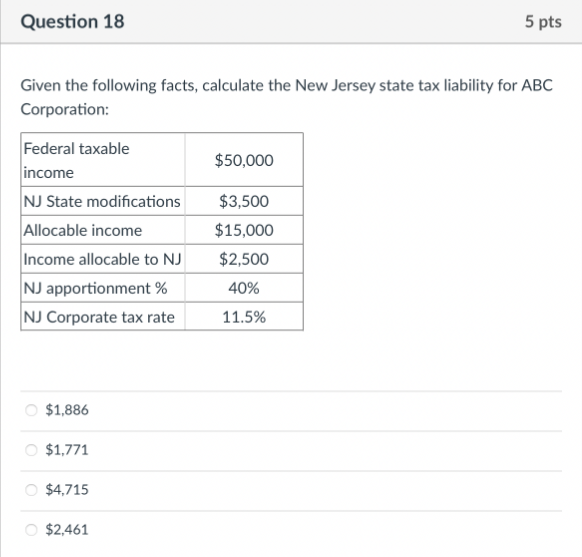 Question 18
5 pts
Given the following facts, calculate the New Jersey state tax liability for ABC
Corporation:
Federal taxable
$50,000
income
NJ State modifications
$3,500
Allocable income
$15,000
Income allocable to NJ
$2,500
NJ apportionment%
40%
NJ Corporate tax rate
11.5%
O $1,886
○ $1,771
O $4,715
$2,461