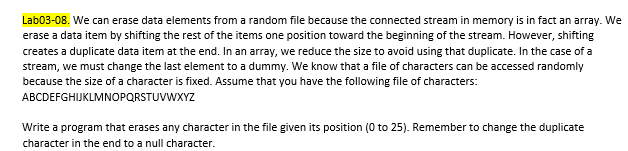 Lab03-08. We can erase data elements from a random file because the connected stream in memory is in fact an array. We
erase a data item by shifting the rest of the items one position toward the beginning of the stream. However, shifting
creates a duplicate data item at the end. In an array, we reduce the size to avoid using that duplicate. In the case of a
stream, we must change the last element to a dummy. We know that a file of characters can be accessed randomly
because the size of a character is fixed. Assume that you have the following file of characters:
ABCDEFGHIJKLMNOPQRSTUVWXYZ
Write a program that erases any character in the file given its position (0 to 25). Remember to change the duplicate
character in the end to a null character.
