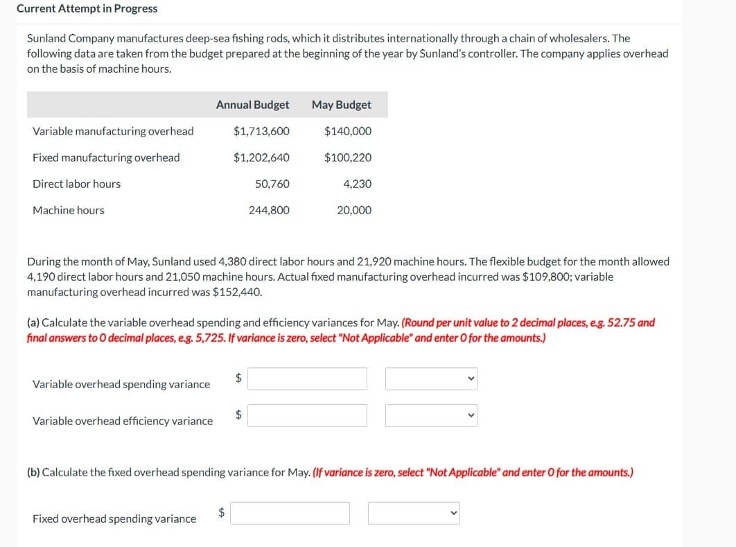 Current Attempt in Progress
Sunland Company manufactures deep-sea fishing rods, which it distributes internationally through a chain of wholesalers. The
following data are taken from the budget prepared at the beginning of the year by Sunland's controller. The company applies overhead
on the basis of machine hours.
Variable manufacturing overhead
Fixed manufacturing overhead
Direct labor hours.
Machine hours
Variable overhead spending variance
Annual Budget
$1,713,600
$1,202,640
Variable overhead efficiency variance
Fixed overhead spending variance
During the month of May, Sunland used 4,380 direct labor hours and 21,920 machine hours. The flexible budget for the month allowed
4,190 direct labor hours and 21,050 machine hours. Actual fixed manufacturing overhead incurred was $109,800; variable
manufacturing overhead incurred was $152,440.
50,760
(a) Calculate the variable overhead spending and efficiency variances for May. (Round per unit value to 2 decimal places, e.g. 52.75 and
final answers to O decimal places, e.g. 5,725. If variance is zero, select "Not Applicable" and enter O for the amounts.)
$
$
244,800
$
May Budget
$140,000
$100,220
4,230
20,000
(b) Calculate the fixed overhead spending variance for May. (If variance is zero, select "Not Applicable" and enter O for the amounts.)