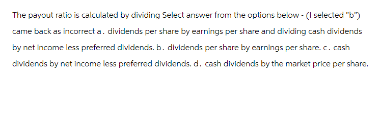 The payout ratio is calculated by dividing Select answer from the options below - (I selected "b")
came back as incorrect a. dividends per share by earnings per share and dividing cash dividends
by net income less preferred dividends. b. dividends per share by earnings per share. c. cash
dividends by net income less preferred dividends. d. cash dividends by the market price per share.