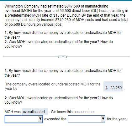 Wilmington Company had estimated $847,500 of manufacturing
overhead (MOH) for the year and 56,500 direct labor (DL) hours, resulting in
a predetermined MOH rate of $15 per DL hour. By the end of that year, the
company had actually incurred $749,250 of MOH costs and had used a total
of 55,500 DL hours on various jobs.
1. By how much did the company overallocate or underallocate MOH for
the year?
2. Was MOH overallocated or underallocated for the year? How do
you know?
……
1. By how much did the company overallocate or underallocate MOH for
the year?
The company overallocated or underallocated MOH for the
year by
$ 83,250
2. Was MOH overallocated or underallocated for the year? How do
you know?
MOH was overallocated. We know this because the
exceeded the
for the year.